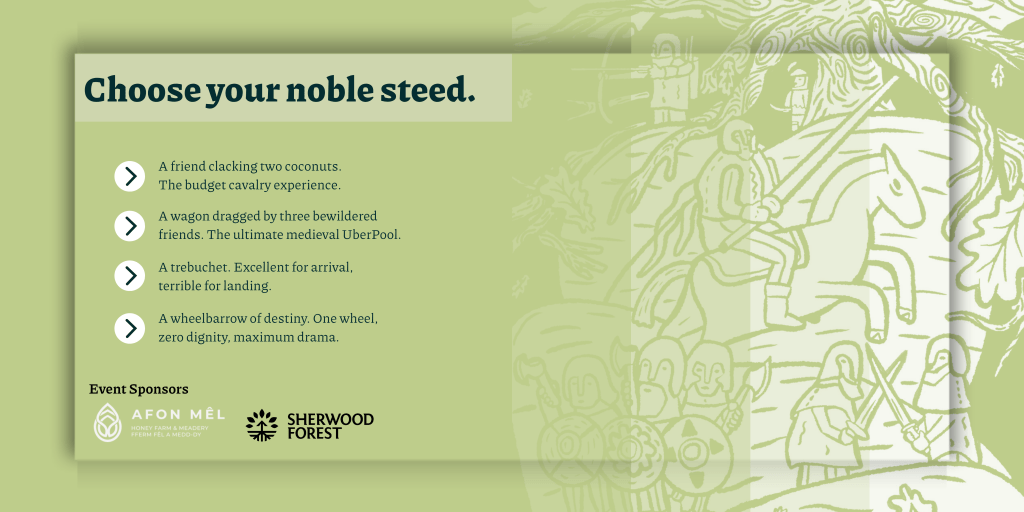 Choose your noble steed.A friend clacking two coconuts. The budget cavalry experience. A wagon dragged by three bewildered friends. The ultimate medieval UberPool. A trebuchet. Excellent for arrival, terrible for landing. A wheelbarrow of destiny. One wheel, zero dignity, maximum drama.